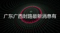 廣東廣西封路最新消息有關廣西廣東封路的詳細內容