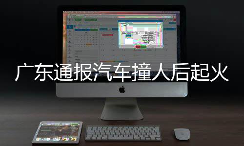 廣東通報汽車撞人后起火 肇事司機已投案