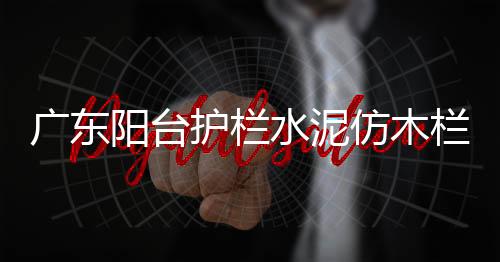 廣東陽臺護(hù)欄水泥仿木欄桿施工隊(duì)