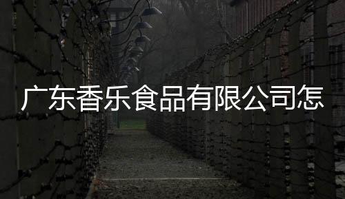廣東香樂食品有限公司怎么樣（廣東新樂食品有限公司怎么樣）
