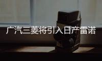 廣汽三菱將引入日產雷諾車型并共享供應鏈