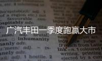 廣汽豐田一季度跑贏大市 穩居合資新頭部