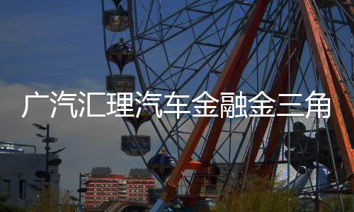 廣汽匯理汽車金融金三角生態(tài)鏈創(chuàng)新賦能行業(yè)高質(zhì)量前行