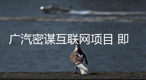 廣汽密謀互聯網項目 即將公布重磅合作
