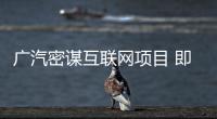 廣汽密謀互聯網項目 即將公布重磅合作