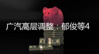 廣汽高層調整：郁俊等4人升任集團副總