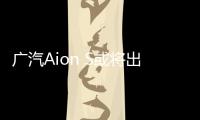 廣汽Aion S或將出口歐洲 比Model3便宜2/3