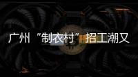 廣州“制衣村”招工潮又至，老板稱日薪低于500招不到人