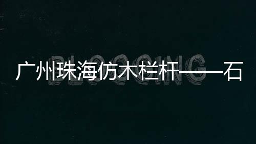 廣州珠海仿木欄桿——石欄桿——專業施工隊伍