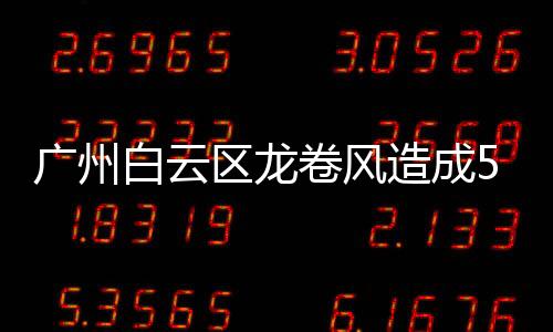 廣州白云區(qū)龍卷風(fēng)造成5人死亡33人受傷