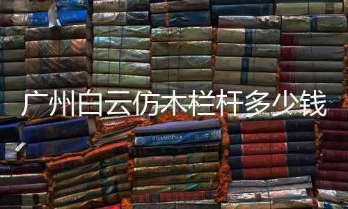 廣州白云仿木欄桿多少錢一米