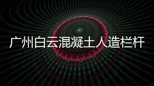 廣州白云混凝土人造欄桿安裝方便、技術(shù)精湛