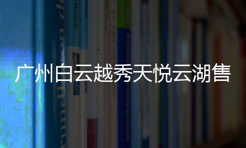 廣州白云越秀天悅云湖售樓處電話