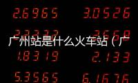 廣州站是什么火車站（廣州站是哪個火車站）