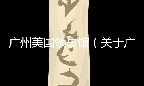 廣州美國領事館（關于廣州美國領事館的基本情況說明介紹）