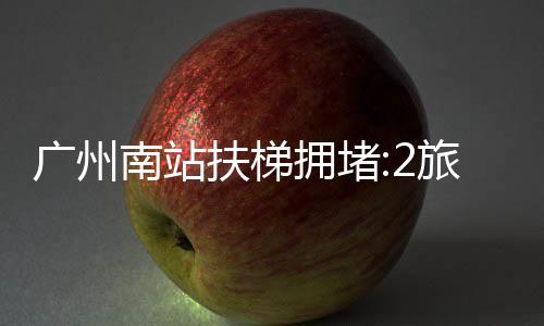 廣州南站扶梯擁堵:2旅客輕微扭傷，稱無需就醫(yī)，已自行離開