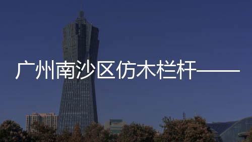 廣州南沙區仿木欄桿——仿木圍欄——廣州友翠圍欄
