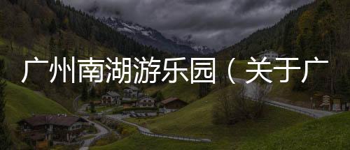 廣州南湖游樂園（關(guān)于廣州南湖游樂園的基本情況說明介紹）