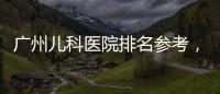 廣州兒科醫院排名參考，廣東省婦幼、中山附一院上榜