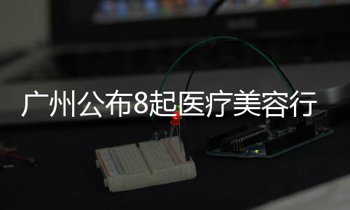廣州公布8起醫療美容行業違法典型案例