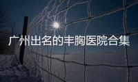 廣州出名的豐胸醫院合集，前三名是正規的廣州曙光、海峽、紫馨