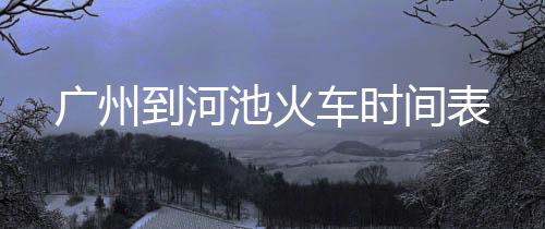 廣州到河池火車時(shí)間表