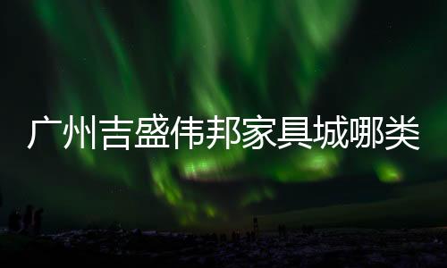 廣州吉盛偉邦家具城哪類家具比較多
