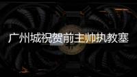 廣州城祝賀前主帥執教塞爾維亞國足 助斯帥一切順利