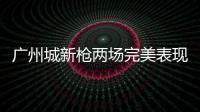 廣州城新槍兩場(chǎng)完美表現(xiàn)征服球迷 后扎哈維時(shí)代迎新核