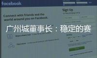 廣州城董事長：穩(wěn)定的賽制是“命根”，不能因為世預賽就放棄一切