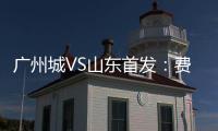 廣州城VS山東首發(fā)：費萊尼聯(lián)袂賈德松 李提香先發(fā)