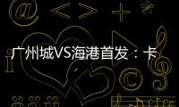 廣州城VS海港首發(fā)：卡爾多納先發(fā) 奧斯卡王燊超出戰(zhàn)
