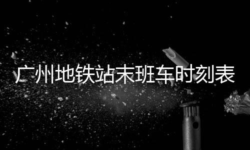 廣州地鐵站末班車時刻表（廣州地鐵末班車時刻表）