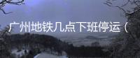 廣州地鐵幾點下班停運（廣州地鐵幾點下班）