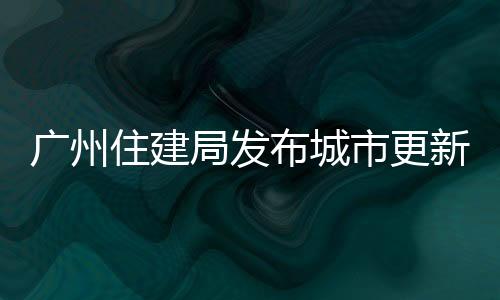廣州住建局發布城市更新條例意見稿：加大微改造支持力度