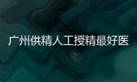 廣州供精人工授精最好醫(yī)院名單大全，這些機(jī)構(gòu)排名top10