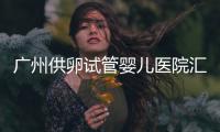 廣州供卵試管嬰兒醫(yī)院匯總，真實案例告訴你廣東哪家最好