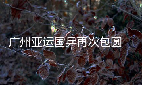 廣州亞運國乒再次包圓 乒聯(lián)應反思25年連續(xù)改革