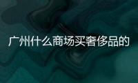 廣州什么商場買奢侈品的（廣州哪個商場買奢侈品）