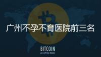廣州不孕不育醫(yī)院前三名發(fā)布，2024廣醫(yī)三院遙遙領先