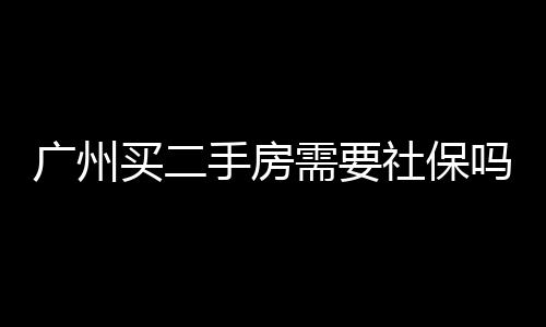 廣州買二手房需要社保嗎（廣州買二手房）