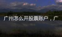 廣州怎么開股票賬戶，廣州股票開戶詳細流程
