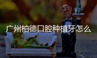 廣州柏德口腔種植牙怎么樣？從技術(shù)/服務(wù)/價格綜合評價來看不錯.附地址