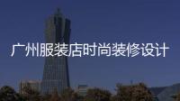 廣州服裝店時尚裝修設計,廣州服裝店時尚裝修設計招聘