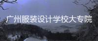 廣州服裝設計學校大專院校（廣州大專服裝設計學校排名）