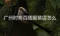 廣州時尚百搭服裝店怎么樣,廣州時尚品牌服裝