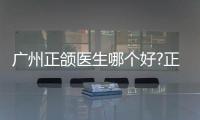 廣州正頜醫生哪個好?正頜醫生排名頭一位是何錦泉,手術報價4萬起