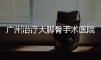 廣州治療大腳骨手術(shù)醫(yī)院哪家好？推薦廣大醫(yī)院做大腳骨微創(chuàng)手術(shù)好