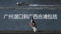 廣州滘口到廣西合浦包括廣州滘口到河池的具體內(nèi)容