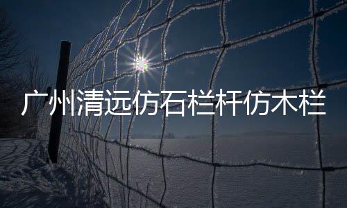 廣州清遠(yuǎn)仿石欄桿仿木欄桿專業(yè)施工隊(duì)